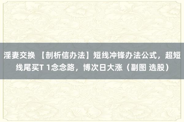 淫妻交换 【剖析信办法】短线冲锋办法公式，超短线尾买T 1念念路，博次日大涨（副图 选股）