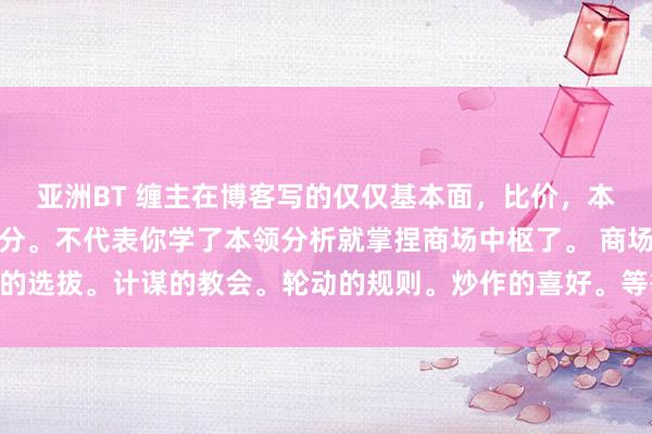 亚洲BT 缠主在博客写的仅仅基本面，比价，本领分析，的本领分析部分。不代表你学了本领分析就掌捏商场中枢了。 商场资金的选拔。计谋的教会。轮动的规则。炒作的喜好。等等王人是需要我方补充学习的。