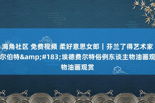 海角社区 免费视频 柔好意思女郎｜芬兰了得艺术家阿尔伯特&#183;埃德费尔特俗例东谈主物油画观赏