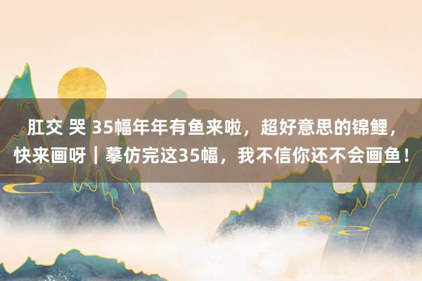 肛交 哭 35幅年年有鱼来啦，超好意思的锦鲤，快来画呀｜摹仿完这35幅，我不信你还不会画鱼！