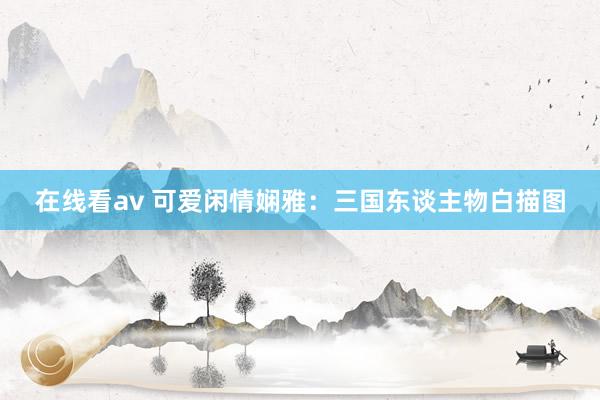 在线看av 可爱闲情娴雅：三国东谈主物白描图