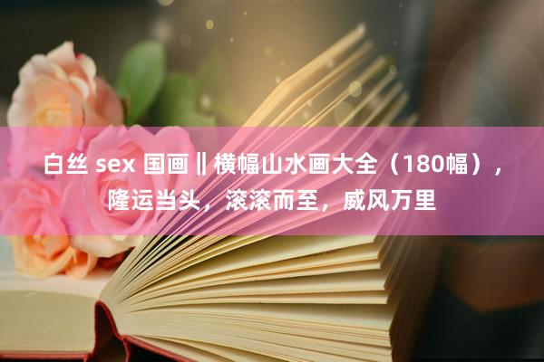 白丝 sex 国画‖横幅山水画大全（180幅），隆运当头，滚滚而至，威风万里