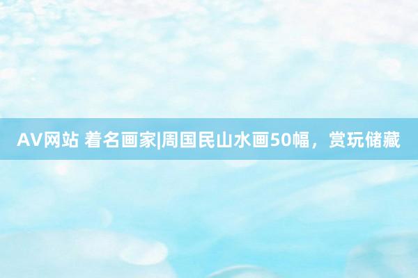 AV网站 着名画家|周国民山水画50幅，赏玩储藏