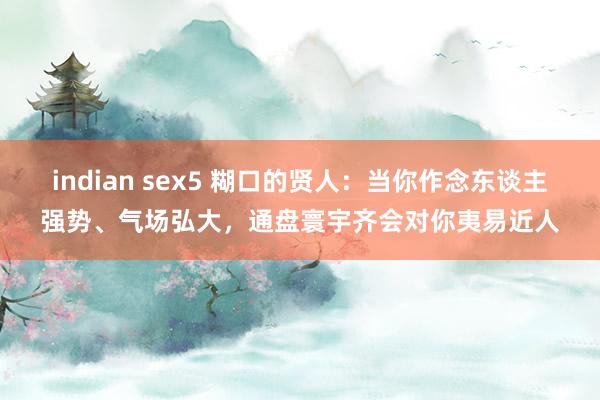 indian sex5 糊口的贤人：当你作念东谈主强势、气场弘大，通盘寰宇齐会对你夷易近人