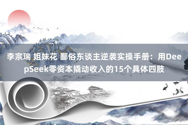 李宗瑞 姐妹花 鄙俗东谈主逆袭实操手册：用DeepSeek零资本撬动收入的15个具体四肢