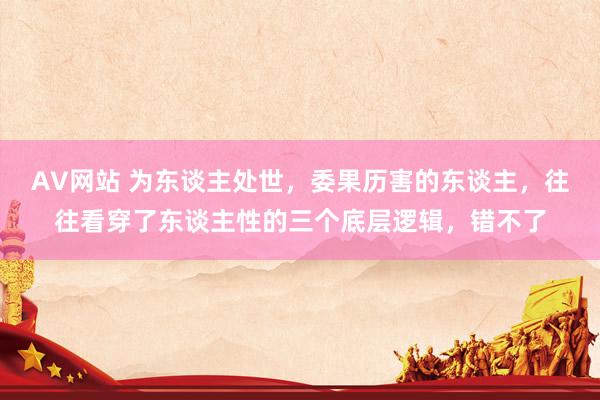 AV网站 为东谈主处世，委果历害的东谈主，往往看穿了东谈主性的三个底层逻辑，错不了
