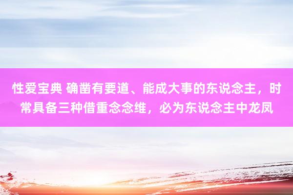 性爱宝典 确凿有要道、能成大事的东说念主，时常具备三种借重念念维，必为东说念主中龙凤