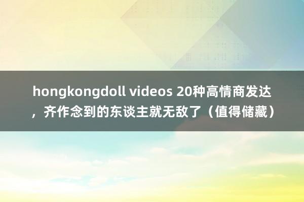 hongkongdoll videos 20种高情商发达，齐作念到的东谈主就无敌了（值得储藏）