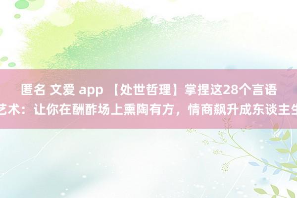 匿名 文爱 app 【处世哲理】掌捏这28个言语艺术：让你在酬酢场上熏陶有方，情商飙升成东谈主生