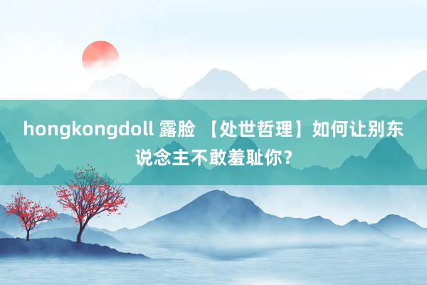 hongkongdoll 露脸 【处世哲理】如何让别东说念主不敢羞耻你？