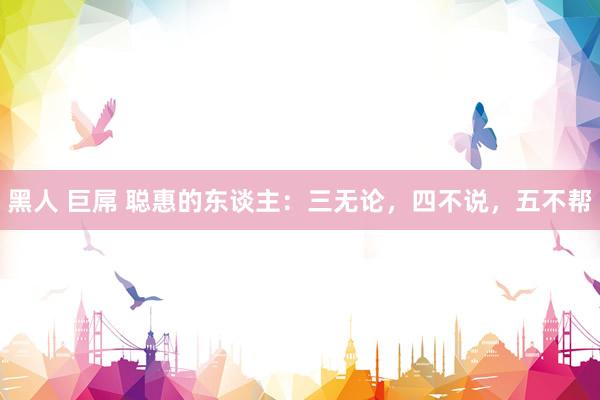 黑人 巨屌 聪惠的东谈主：三无论，四不说，五不帮