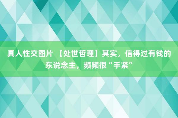 真人性交图片 【处世哲理】其实，信得过有钱的东说念主，频频很“手紧”