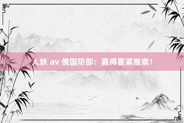 人妖 av 俄国防部：赢得要紧推崇！