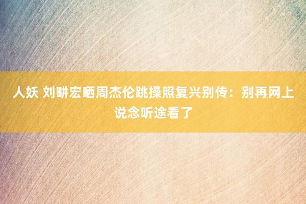 人妖 刘畊宏晒周杰伦跳操照复兴别传：别再网上说念听途看了