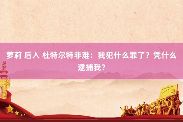 萝莉 后入 杜特尔特非难：我犯什么罪了？凭什么逮捕我？
