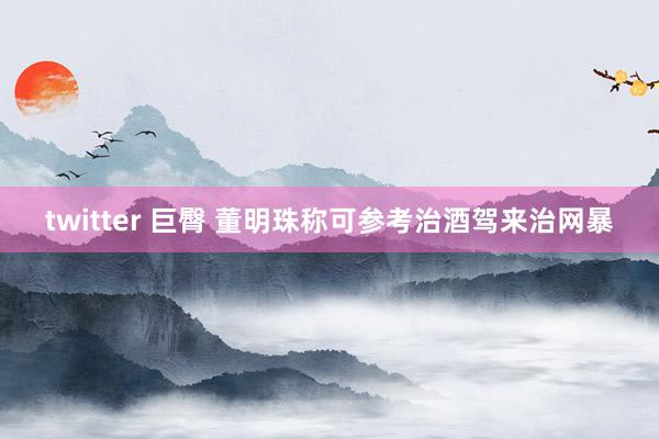 twitter 巨臀 董明珠称可参考治酒驾来治网暴