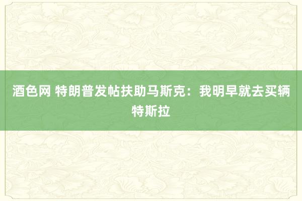 酒色网 特朗普发帖扶助马斯克：我明早就去买辆特斯拉