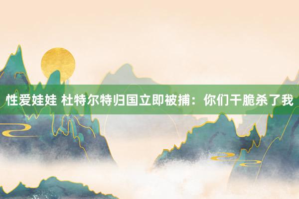 性爱娃娃 杜特尔特归国立即被捕：你们干脆杀了我