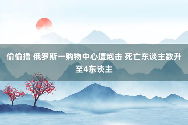 偷偷撸 俄罗斯一购物中心遭炮击 死亡东谈主数升至4东谈主