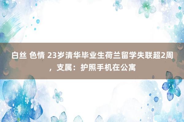 白丝 色情 23岁清华毕业生荷兰留学失联超2周，支属：护照手机在公寓