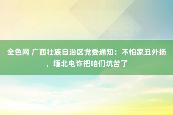 全色网 广西壮族自治区党委通知：不怕家丑外扬，缅北电诈把咱们坑苦了